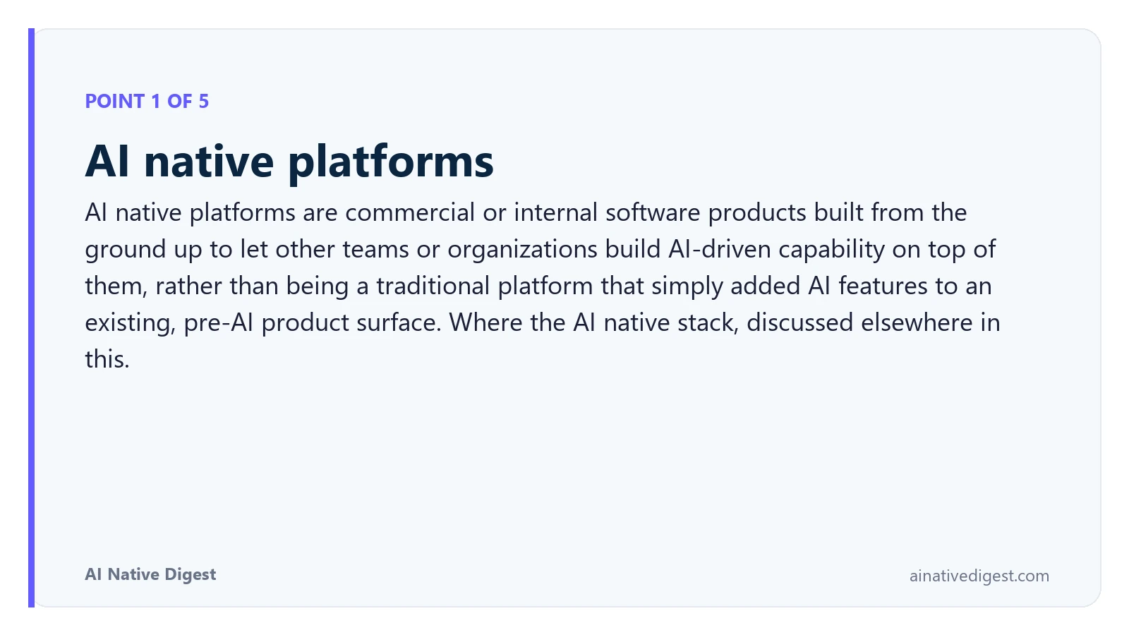 Point 1 of 5: AI native platforms. AI native platforms are commercial or internal software products built from the ground up to let other teams or organizations build AI-driven capability on top of them, rather than being a traditional platform that simply added AI features to an existing, pre-AI product surface. Where the AI native stack, discussed elsewhere in this. ainativedigest.com