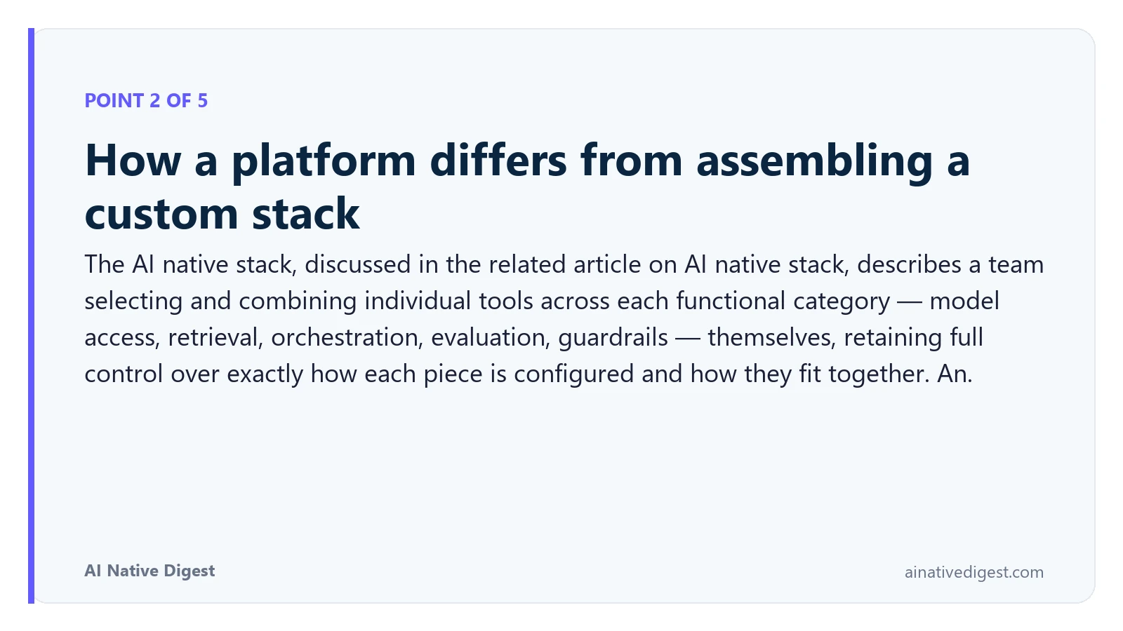 Point 2 of 5: How a platform differs from assembling a custom stack. The AI native stack, discussed in the related article on AI native stack, describes a team selecting and combining individual tools across each functional category — model access, retrieval, orchestration, evaluation, guardrails — themselves, retaining full control over exactly how each piece is configured and how they fit together. An. ainativedigest.com