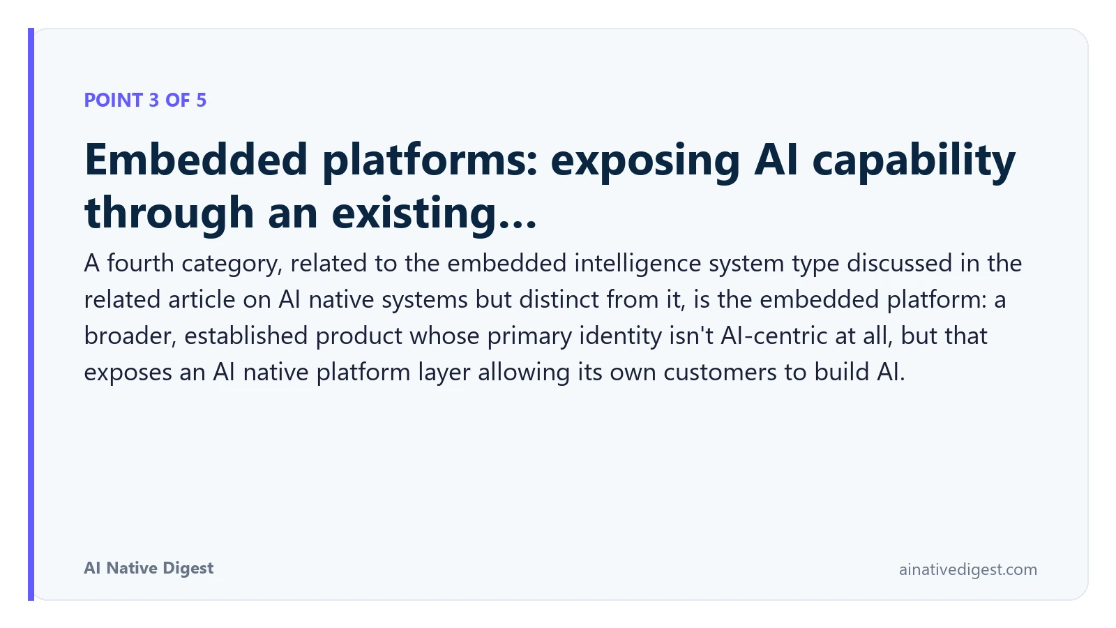 Point 3 of 5: Embedded platforms: exposing AI capability through an existing…. A fourth category, related to the embedded intelligence system type discussed in the related article on AI native systems but distinct from it, is the embedded platform: a broader, established product whose primary identity isn't AI-centric at all, but that exposes an AI native platform layer allowing its own customers to build AI. ainativedigest.com