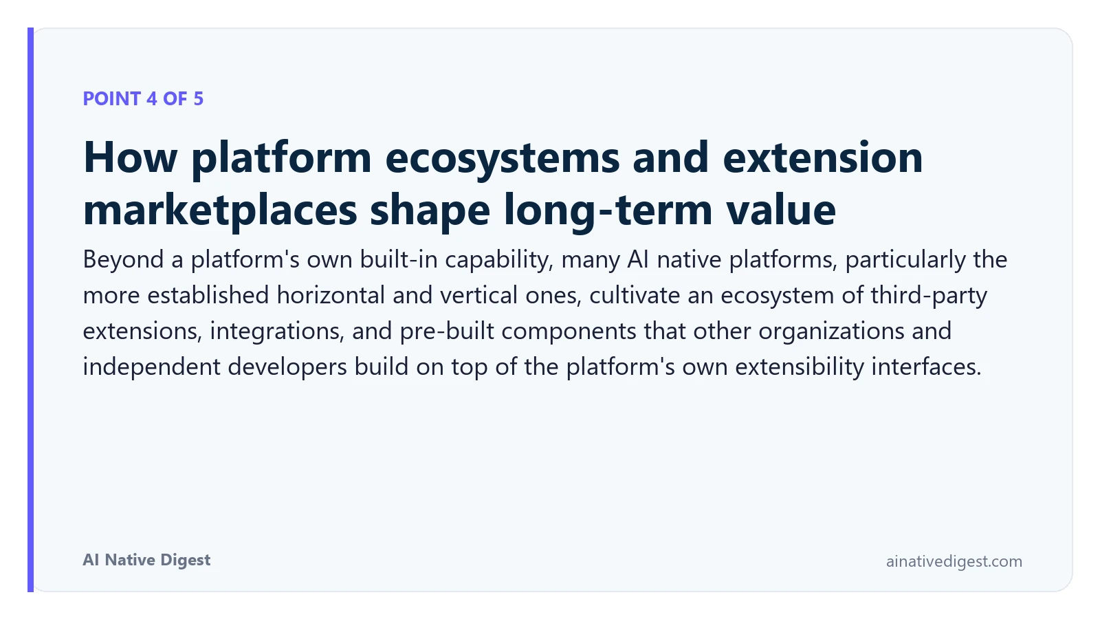 Point 4 of 5: How platform ecosystems and extension marketplaces shape long-term value. Beyond a platform's own built-in capability, many AI native platforms, particularly the more established horizontal and vertical ones, cultivate an ecosystem of third-party extensions, integrations, and pre-built components that other organizations and independent developers build on top of the platform's own extensibility interfaces. ainativedigest.com