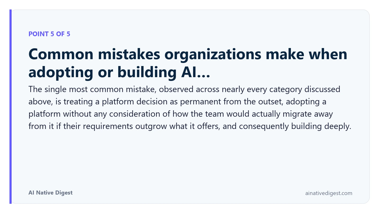 Point 5 of 5: Common mistakes organizations make when adopting or building AI…. The single most common mistake, observed across nearly every category discussed above, is treating a platform decision as permanent from the outset, adopting a platform without any consideration of how the team would actually migrate away from it if their requirements outgrow what it offers, and consequently building deeply. ainativedigest.com