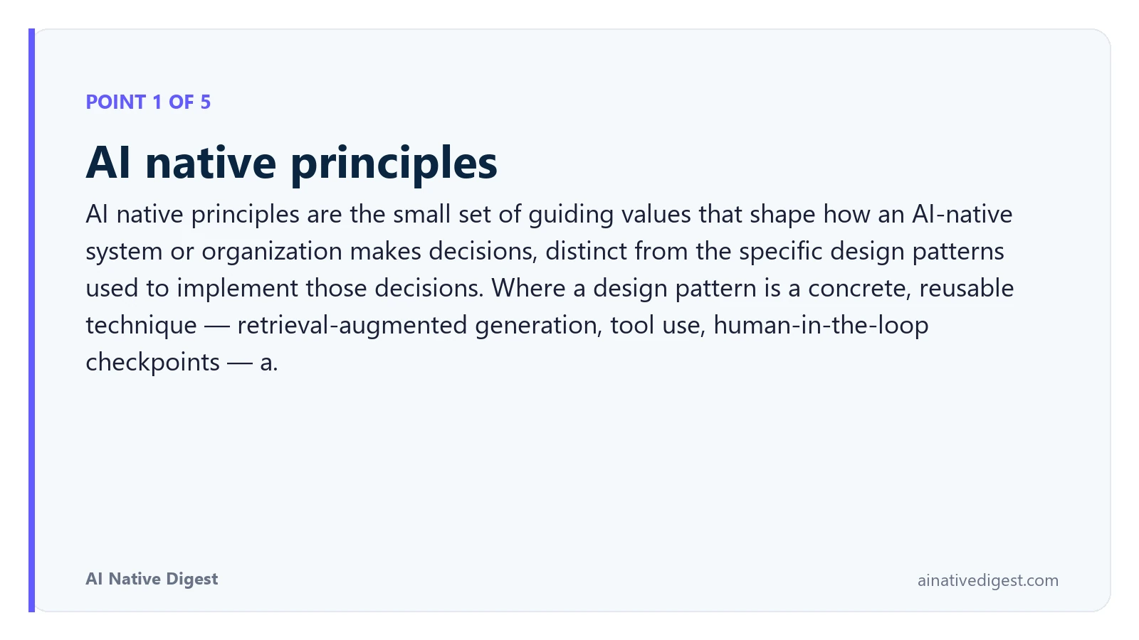 Point 1 of 5: AI native principles. AI native principles are the small set of guiding values that shape how an AI-native system or organization makes decisions, distinct from the specific design patterns used to implement those decisions. Where a design pattern is a concrete, reusable technique — retrieval-augmented generation, tool use, human-in-the-loop checkpoints — a. ainativedigest.com