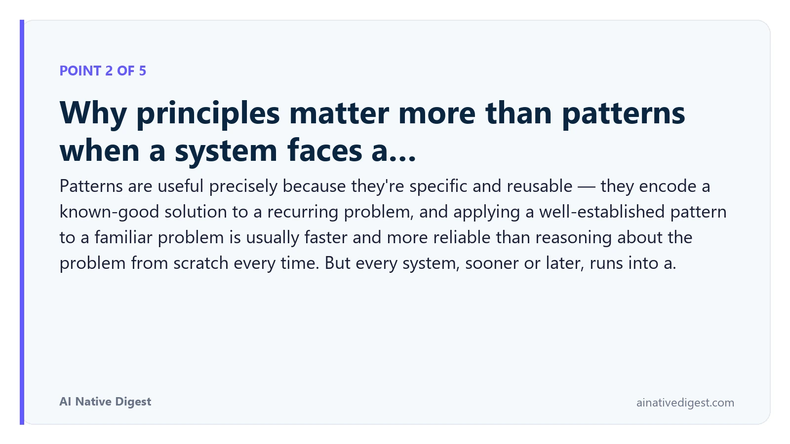 Point 2 of 5: Why principles matter more than patterns when a system faces a…. Patterns are useful precisely because they're specific and reusable — they encode a known-good solution to a recurring problem, and applying a well-established pattern to a familiar problem is usually faster and more reliable than reasoning about the problem from scratch every time. But every system, sooner or later, runs into a. ainativedigest.com