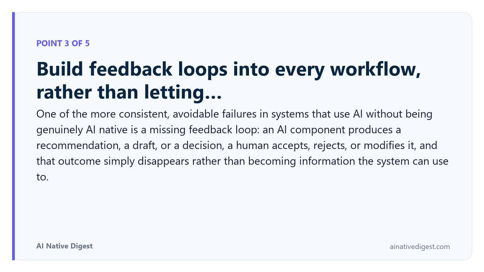 Point 3 of 5: Build feedback loops into every workflow, rather than letting…. One of the more consistent, avoidable failures in systems that use AI without being genuinely AI native is a missing feedback loop: an AI component produces a recommendation, a draft, or a decision, a human accepts, rejects, or modifies it, and that outcome simply disappears rather than becoming information the system can use to. ainativedigest.com