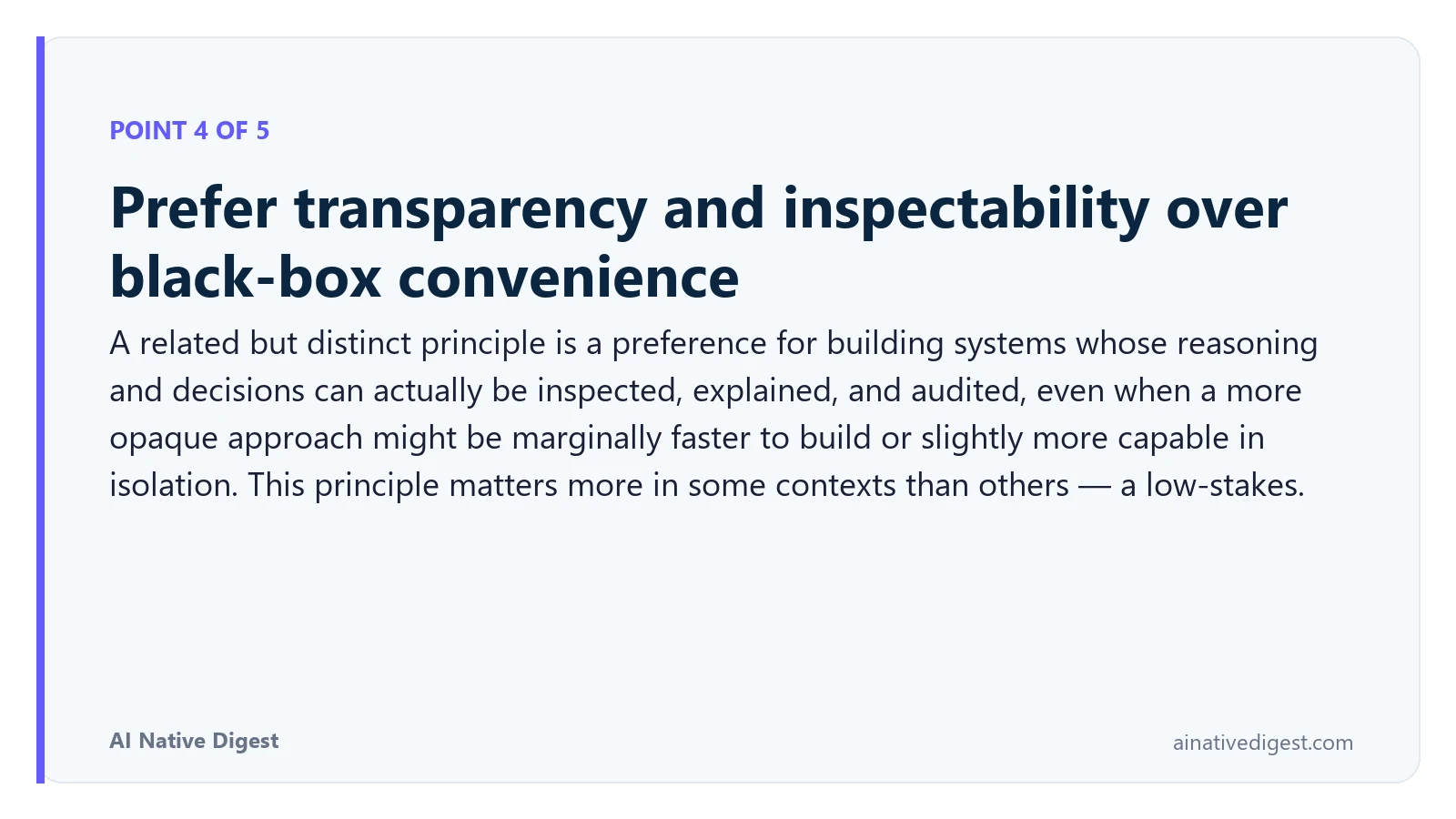 Point 4 of 5: Prefer transparency and inspectability over black-box convenience. A related but distinct principle is a preference for building systems whose reasoning and decisions can actually be inspected, explained, and audited, even when a more opaque approach might be marginally faster to build or slightly more capable in isolation. This principle matters more in some contexts than others — a low-stakes. ainativedigest.com