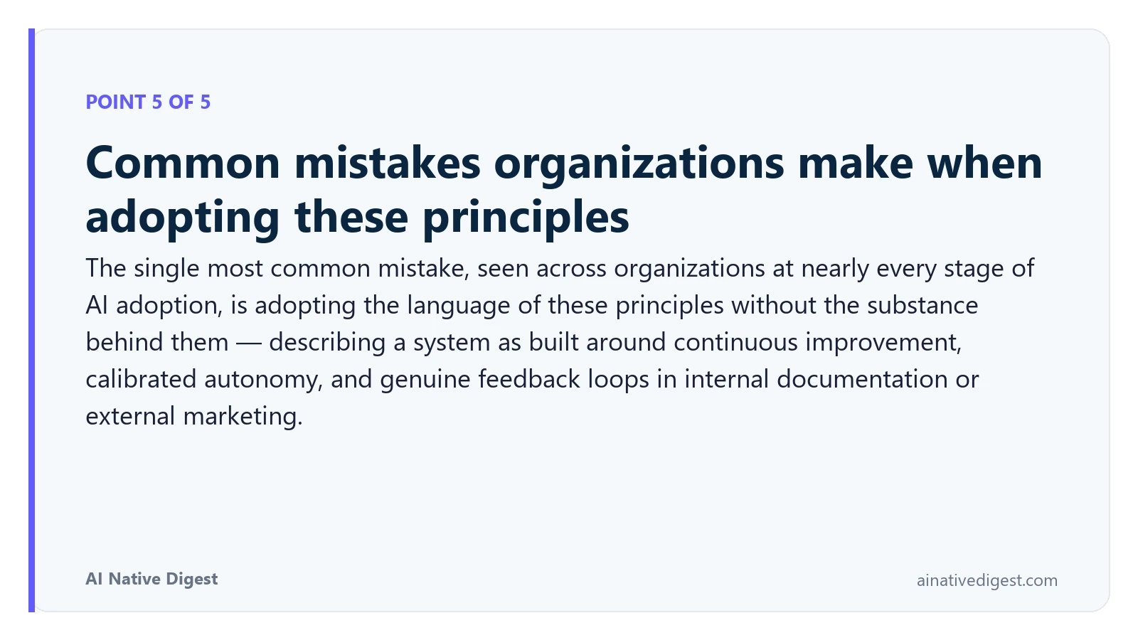 Point 5 of 5: Common mistakes organizations make when adopting these principles. The single most common mistake, seen across organizations at nearly every stage of AI adoption, is adopting the language of these principles without the substance behind them — describing a system as built around continuous improvement, calibrated autonomy, and genuine feedback loops in internal documentation or external marketing. ainativedigest.com