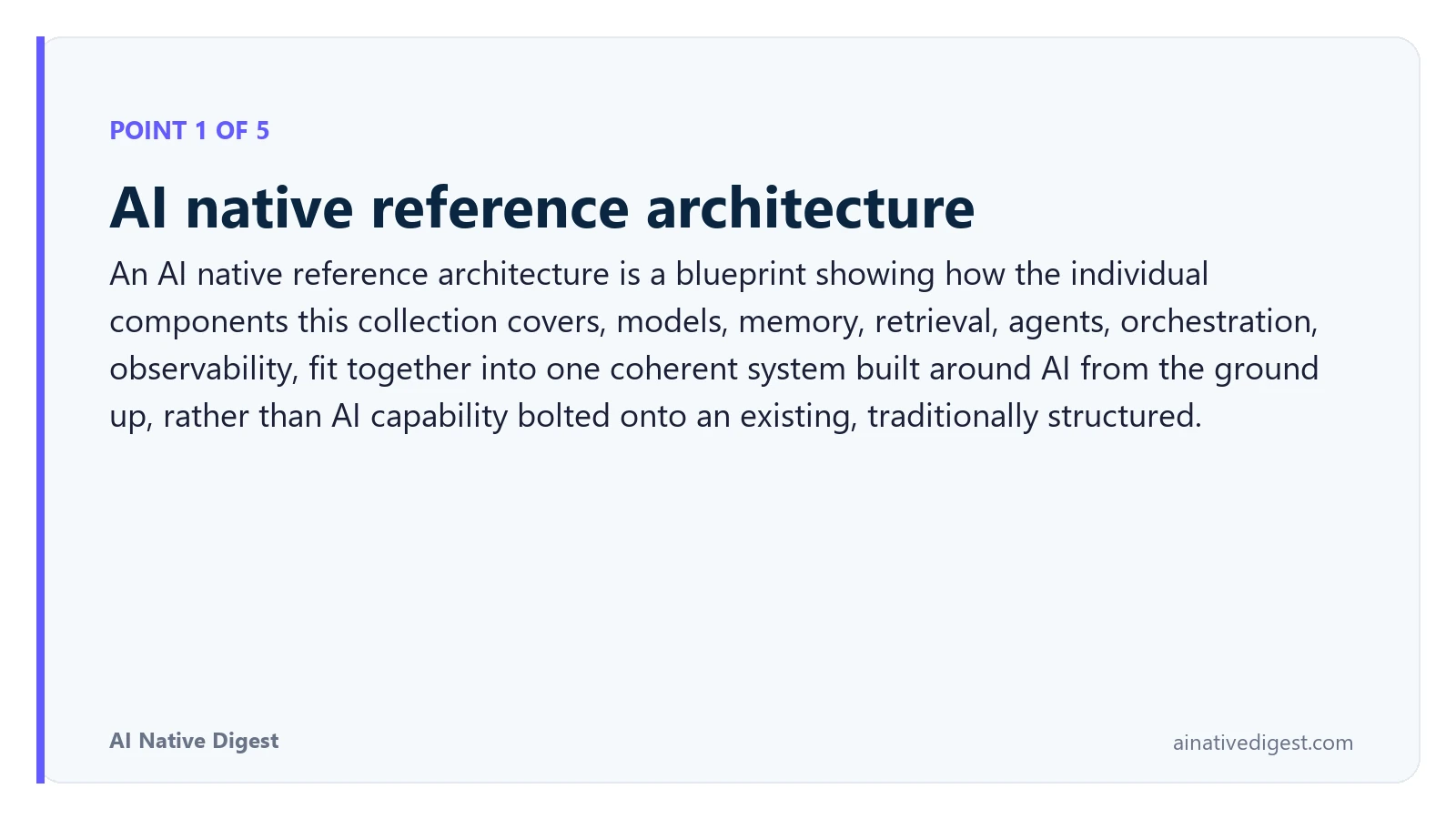 Point 1 of 5: AI native reference architecture. An AI native reference architecture is a blueprint showing how the individual components this collection covers, models, memory, retrieval, agents, orchestration, observability, fit together into one coherent system built around AI from the ground up, rather than AI capability bolted onto an existing, traditionally structured. ainativedigest.com