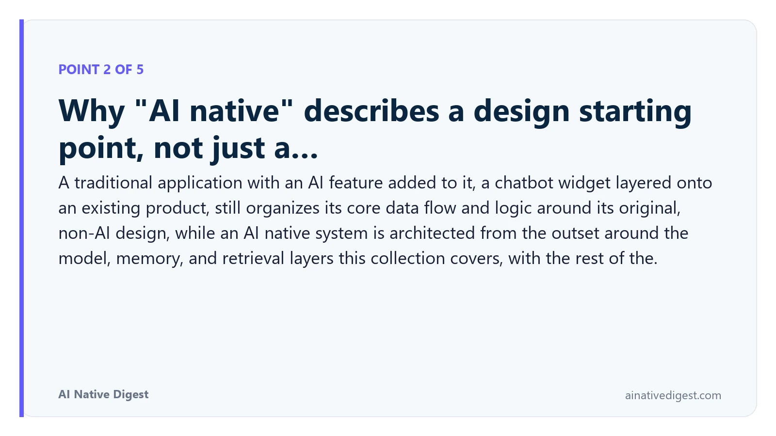 Point 2 of 5: Why "AI native" describes a design starting point, not just a…. A traditional application with an AI feature added to it, a chatbot widget layered onto an existing product, still organizes its core data flow and logic around its original, non-AI design, while an AI native system is architected from the outset around the model, memory, and retrieval layers this collection covers, with the rest of the. ainativedigest.com