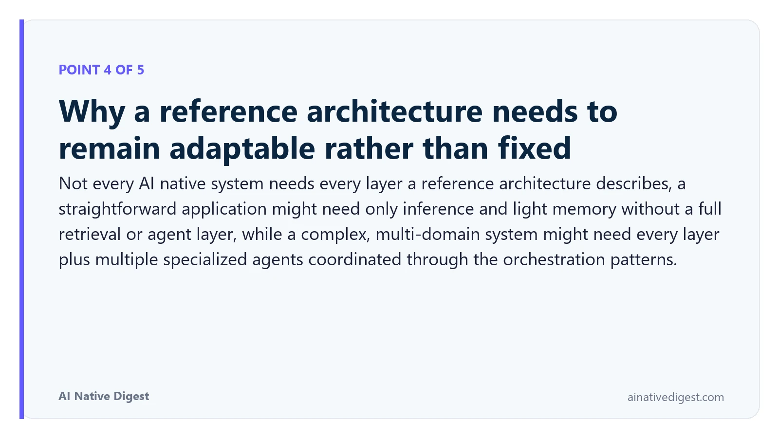 Point 4 of 5: Why a reference architecture needs to remain adaptable rather than fixed. Not every AI native system needs every layer a reference architecture describes, a straightforward application might need only inference and light memory without a full retrieval or agent layer, while a complex, multi-domain system might need every layer plus multiple specialized agents coordinated through the orchestration patterns. ainativedigest.com