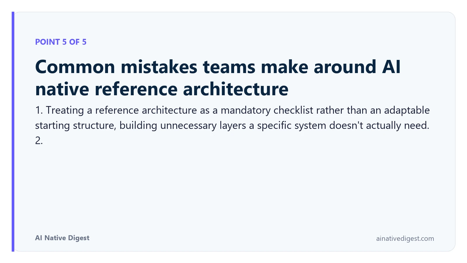 Point 5 of 5: Common mistakes teams make around AI native reference architecture. 1. Treating a reference architecture as a mandatory checklist rather than an adaptable starting structure, building unnecessary layers a specific system doesn't actually need. 2. ainativedigest.com