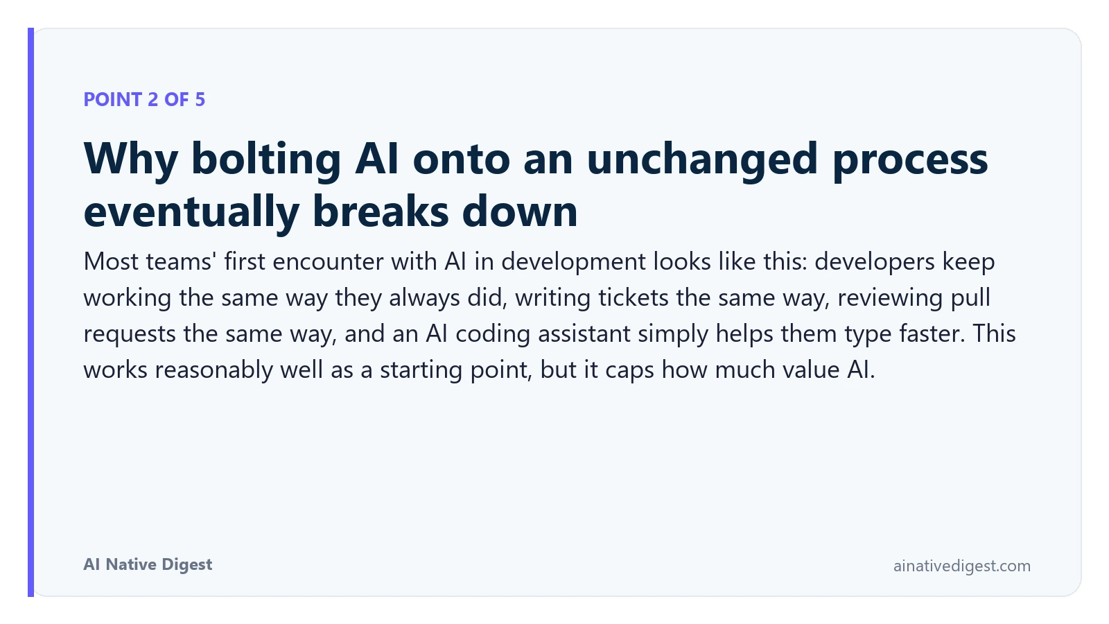 Point 2 of 5: Why bolting AI onto an unchanged process eventually breaks down. Most teams' first encounter with AI in development looks like this: developers keep working the same way they always did, writing tickets the same way, reviewing pull requests the same way, and an AI coding assistant simply helps them type faster. This works reasonably well as a starting point, but it caps how much value AI. ainativedigest.com