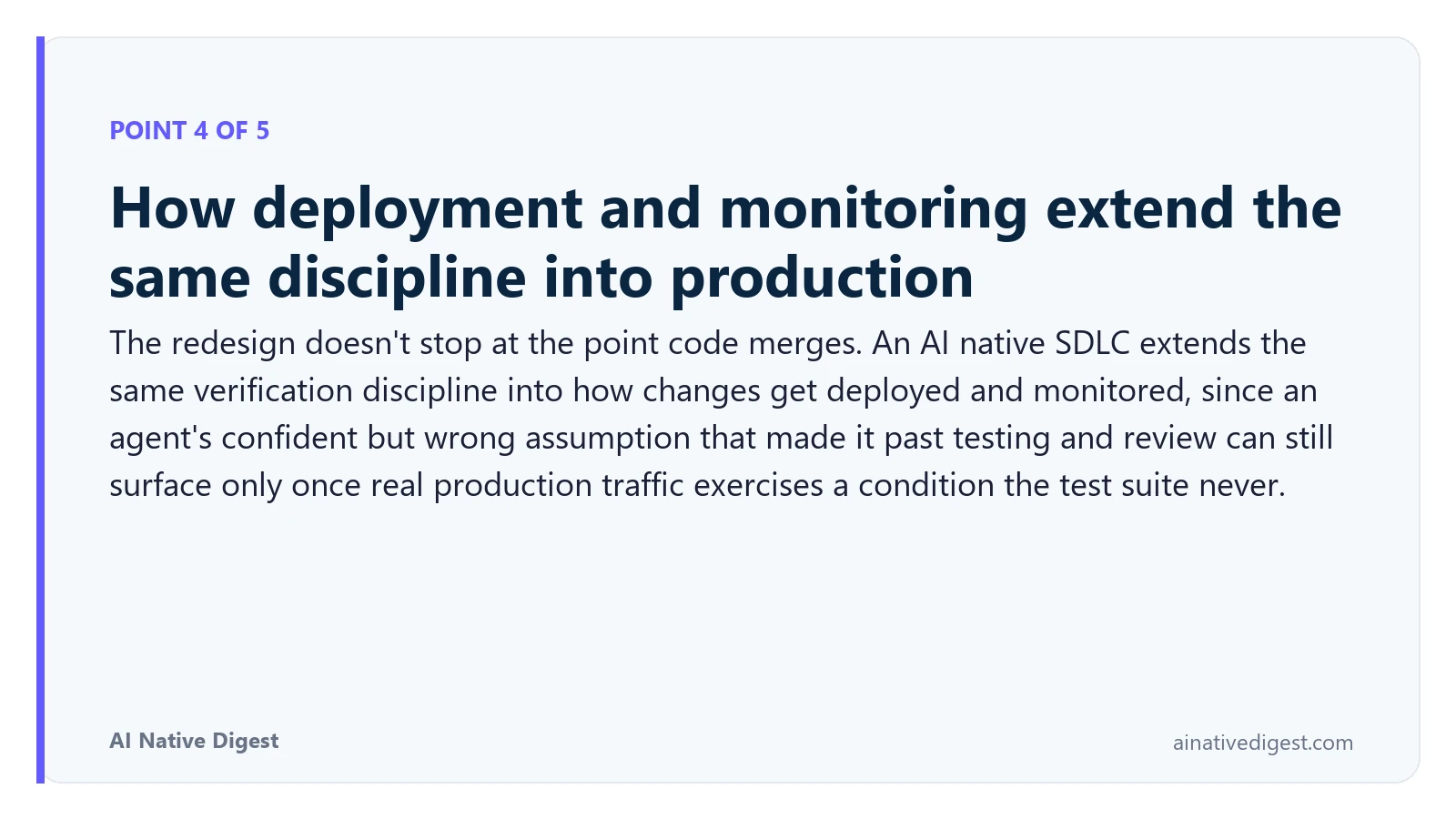 Point 4 of 5: How deployment and monitoring extend the same discipline into production. The redesign doesn't stop at the point code merges. An AI native SDLC extends the same verification discipline into how changes get deployed and monitored, since an agent's confident but wrong assumption that made it past testing and review can still surface only once real production traffic exercises a condition the test suite never. ainativedigest.com