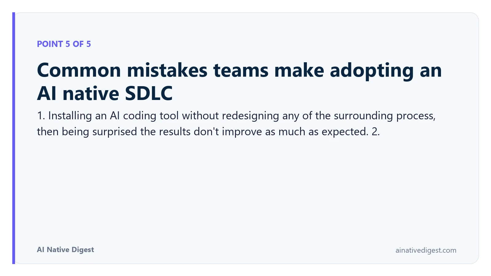 Point 5 of 5: Common mistakes teams make adopting an AI native SDLC. 1. Installing an AI coding tool without redesigning any of the surrounding process, then being surprised the results don't improve as much as expected. 2. ainativedigest.com