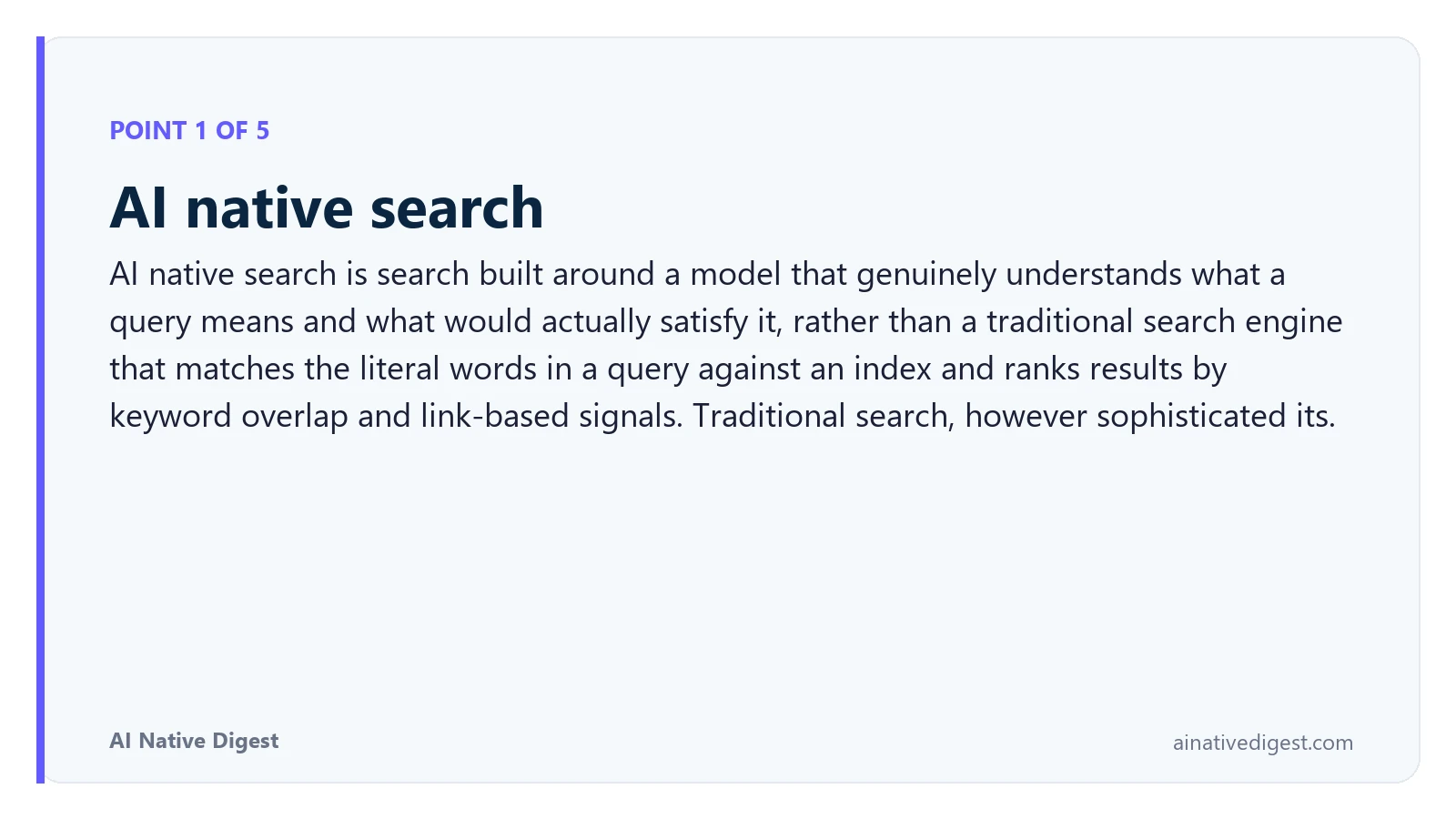 Point 1 of 5: AI native search. AI native search is search built around a model that genuinely understands what a query means and what would actually satisfy it, rather than a traditional search engine that matches the literal words in a query against an index and ranks results by keyword overlap and link-based signals. Traditional search, however sophisticated its. ainativedigest.com
