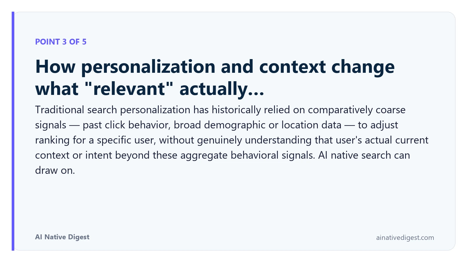 Point 3 of 5: How personalization and context change what "relevant" actually…. Traditional search personalization has historically relied on comparatively coarse signals — past click behavior, broad demographic or location data — to adjust ranking for a specific user, without genuinely understanding that user's actual current context or intent beyond these aggregate behavioral signals. AI native search can draw on. ainativedigest.com