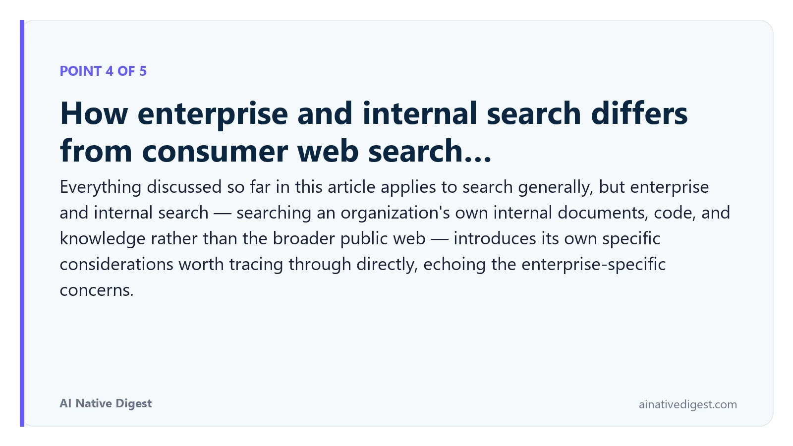 Point 4 of 5: How enterprise and internal search differs from consumer web search…. Everything discussed so far in this article applies to search generally, but enterprise and internal search — searching an organization's own internal documents, code, and knowledge rather than the broader public web — introduces its own specific considerations worth tracing through directly, echoing the enterprise-specific concerns. ainativedigest.com