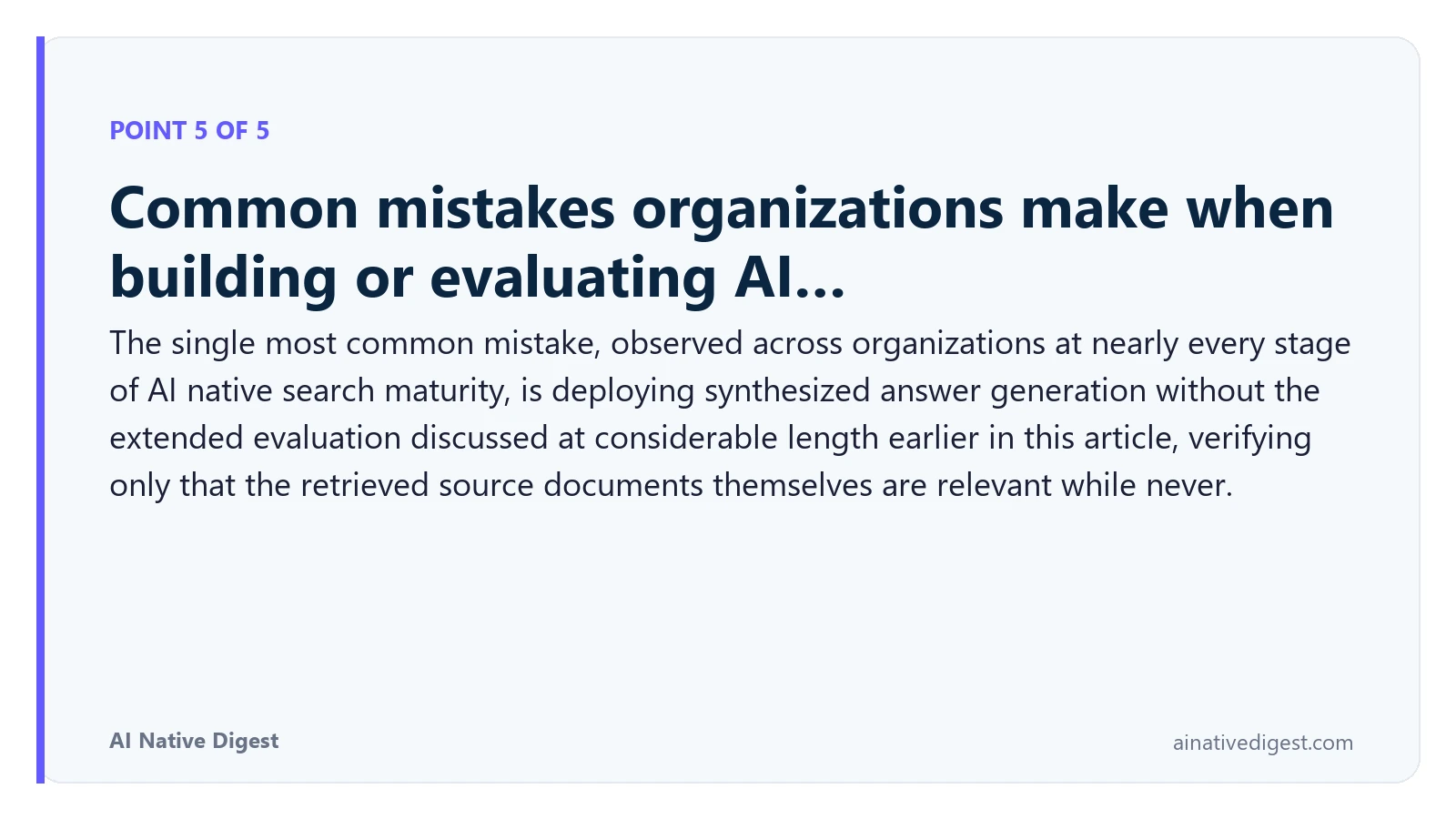 Point 5 of 5: Common mistakes organizations make when building or evaluating AI…. The single most common mistake, observed across organizations at nearly every stage of AI native search maturity, is deploying synthesized answer generation without the extended evaluation discussed at considerable length earlier in this article, verifying only that the retrieved source documents themselves are relevant while never. ainativedigest.com