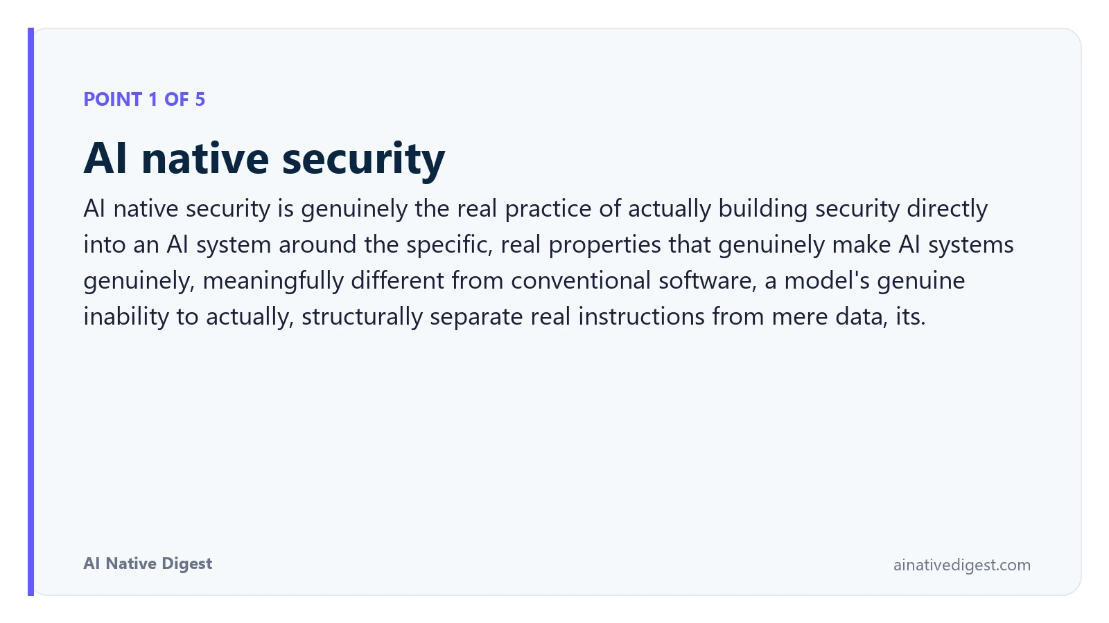 Point 1 of 5: AI native security. AI native security is genuinely the real practice of actually building security directly into an AI system around the specific, real properties that genuinely make AI systems genuinely, meaningfully different from conventional software, a model's genuine inability to actually, structurally separate real instructions from mere data, its. ainativedigest.com