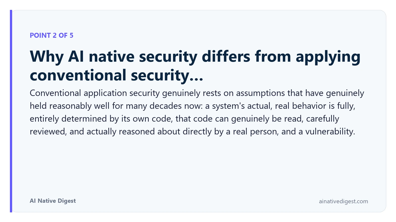 Point 2 of 5: Why AI native security differs from applying conventional security…. Conventional application security genuinely rests on assumptions that have genuinely held reasonably well for many decades now: a system's actual, real behavior is fully, entirely determined by its own code, that code can genuinely be read, carefully reviewed, and actually reasoned about directly by a real person, and a vulnerability. ainativedigest.com