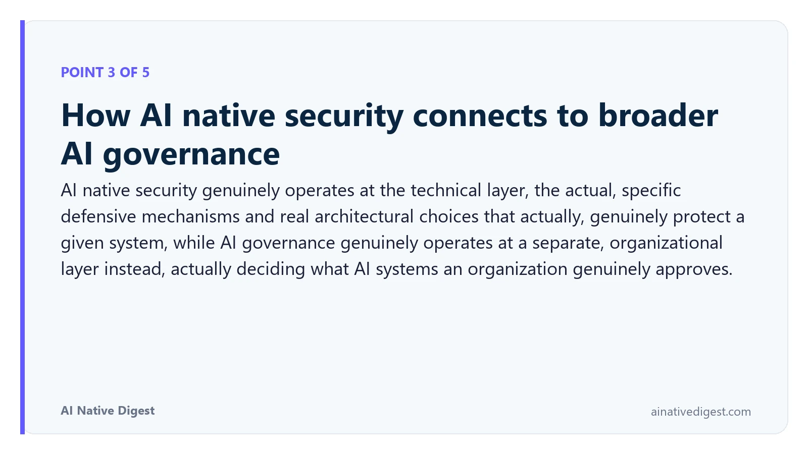 Point 3 of 5: How AI native security connects to broader AI governance. AI native security genuinely operates at the technical layer, the actual, specific defensive mechanisms and real architectural choices that actually, genuinely protect a given system, while AI governance genuinely operates at a separate, organizational layer instead, actually deciding what AI systems an organization genuinely approves. ainativedigest.com