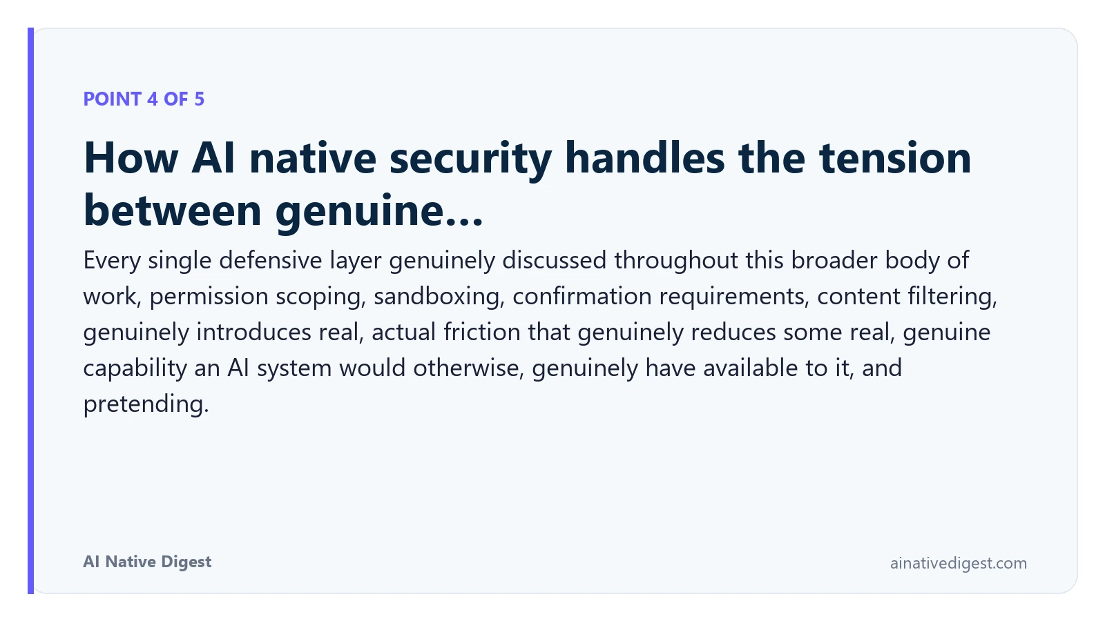 Point 4 of 5: How AI native security handles the tension between genuine…. Every single defensive layer genuinely discussed throughout this broader body of work, permission scoping, sandboxing, confirmation requirements, content filtering, genuinely introduces real, actual friction that genuinely reduces some real, genuine capability an AI system would otherwise, genuinely have available to it, and pretending. ainativedigest.com