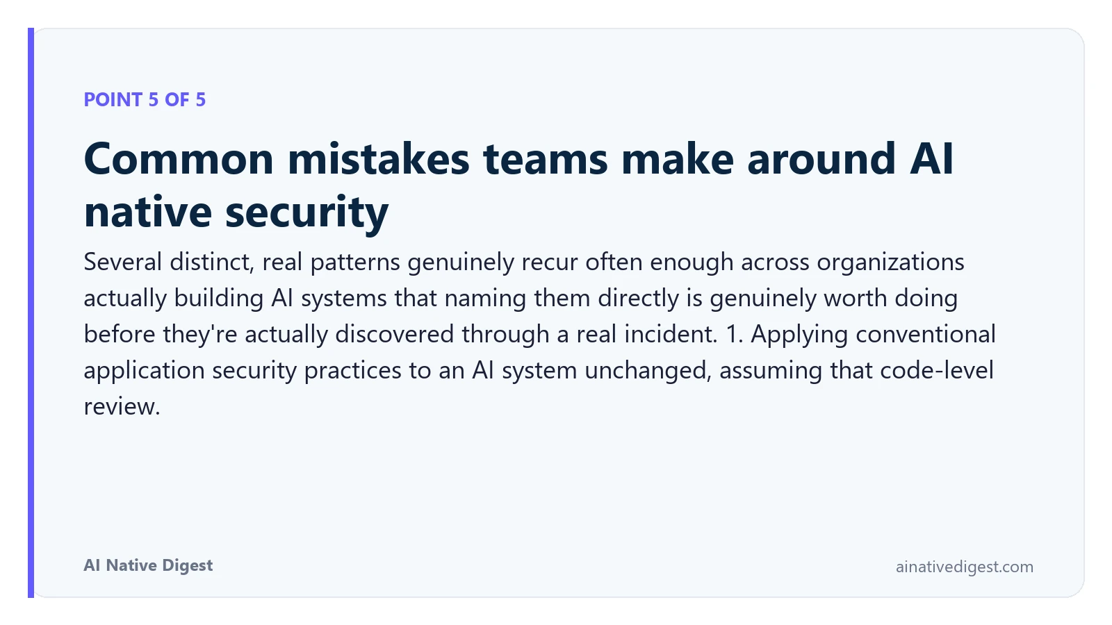 Point 5 of 5: Common mistakes teams make around AI native security. Several distinct, real patterns genuinely recur often enough across organizations actually building AI systems that naming them directly is genuinely worth doing before they're actually discovered through a real incident. 1. Applying conventional application security practices to an AI system unchanged, assuming that code-level review. ainativedigest.com