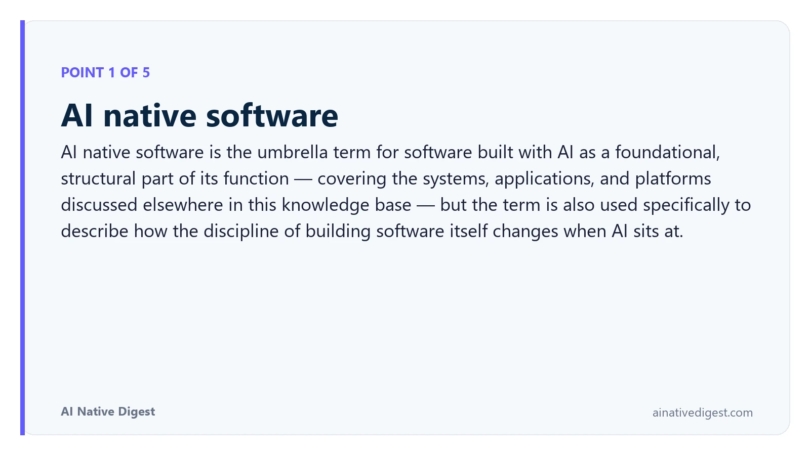 Point 1 of 5: AI native software. AI native software is the umbrella term for software built with AI as a foundational, structural part of its function — covering the systems, applications, and platforms discussed elsewhere in this knowledge base — but the term is also used specifically to describe how the discipline of building software itself changes when AI sits at. ainativedigest.com