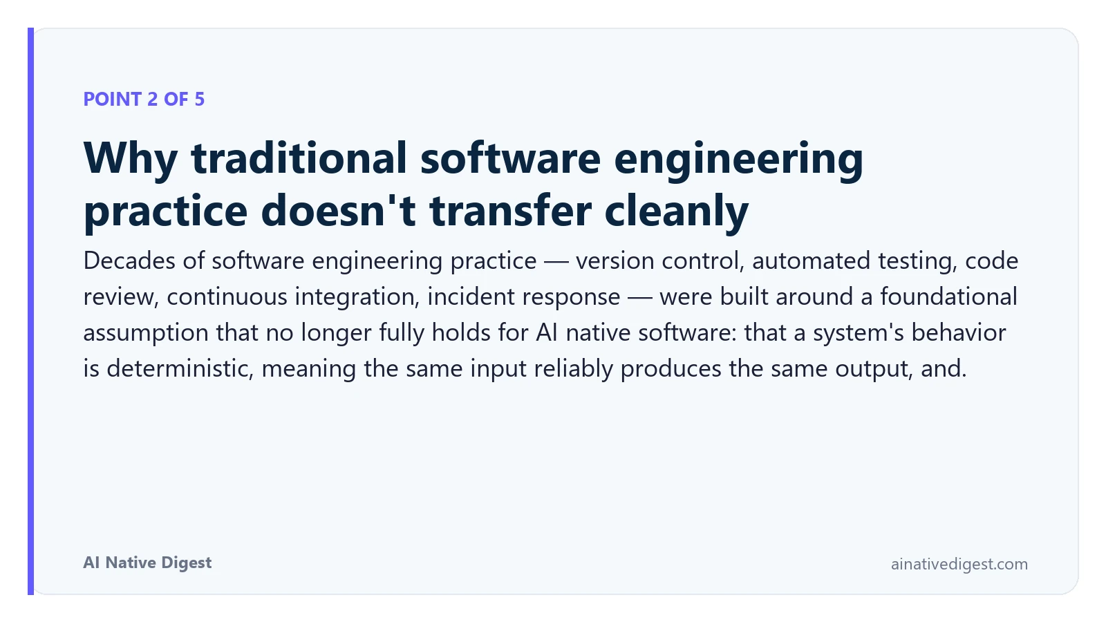 Point 2 of 5: Why traditional software engineering practice doesn't transfer cleanly. Decades of software engineering practice — version control, automated testing, code review, continuous integration, incident response — were built around a foundational assumption that no longer fully holds for AI native software: that a system's behavior is deterministic, meaning the same input reliably produces the same output, and. ainativedigest.com