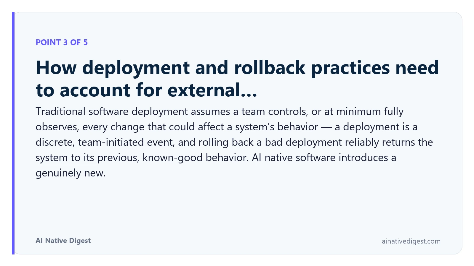 Point 3 of 5: How deployment and rollback practices need to account for external…. Traditional software deployment assumes a team controls, or at minimum fully observes, every change that could affect a system's behavior — a deployment is a discrete, team-initiated event, and rolling back a bad deployment reliably returns the system to its previous, known-good behavior. AI native software introduces a genuinely new. ainativedigest.com