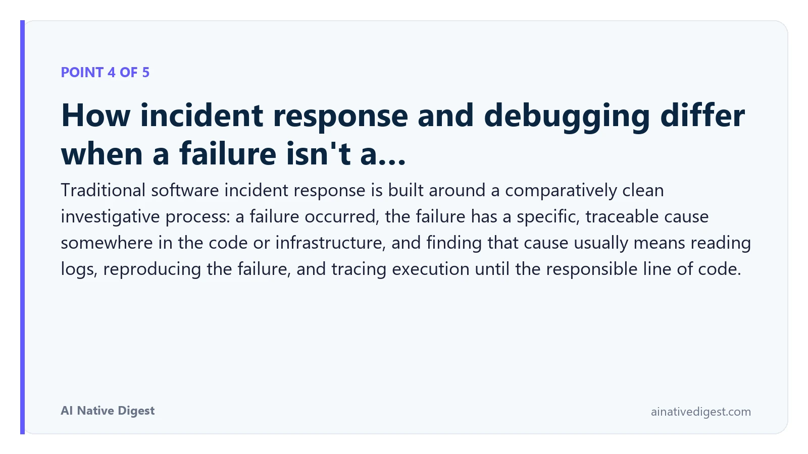 Point 4 of 5: How incident response and debugging differ when a failure isn't a…. Traditional software incident response is built around a comparatively clean investigative process: a failure occurred, the failure has a specific, traceable cause somewhere in the code or infrastructure, and finding that cause usually means reading logs, reproducing the failure, and tracing execution until the responsible line of code. ainativedigest.com