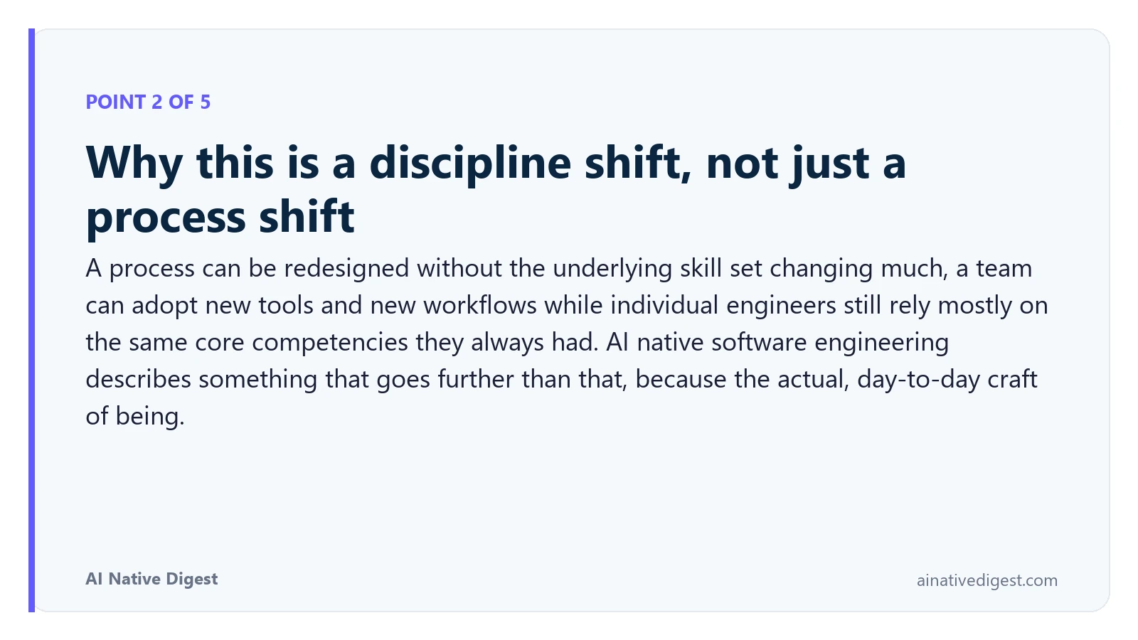 Point 2 of 5: Why this is a discipline shift, not just a process shift. A process can be redesigned without the underlying skill set changing much, a team can adopt new tools and new workflows while individual engineers still rely mostly on the same core competencies they always had. AI native software engineering describes something that goes further than that, because the actual, day-to-day craft of being. ainativedigest.com
