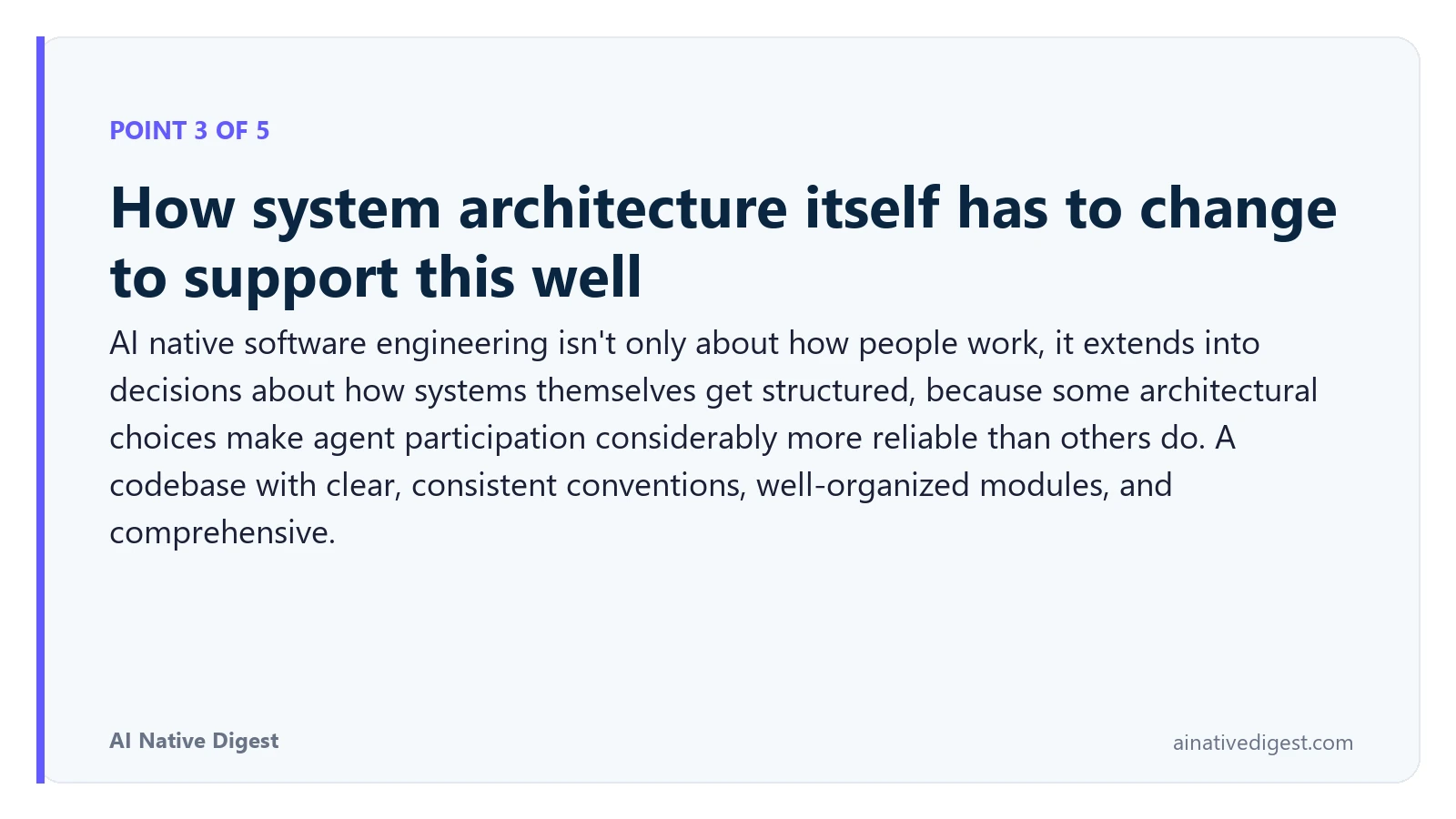 Point 3 of 5: How system architecture itself has to change to support this well. AI native software engineering isn't only about how people work, it extends into decisions about how systems themselves get structured, because some architectural choices make agent participation considerably more reliable than others do. A codebase with clear, consistent conventions, well-organized modules, and comprehensive. ainativedigest.com