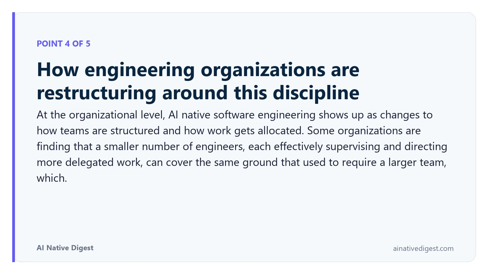 Point 4 of 5: How engineering organizations are restructuring around this discipline. At the organizational level, AI native software engineering shows up as changes to how teams are structured and how work gets allocated. Some organizations are finding that a smaller number of engineers, each effectively supervising and directing more delegated work, can cover the same ground that used to require a larger team, which. ainativedigest.com