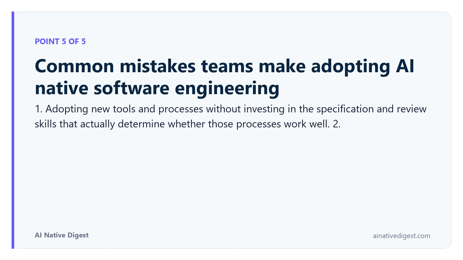 Point 5 of 5: Common mistakes teams make adopting AI native software engineering. 1. Adopting new tools and processes without investing in the specification and review skills that actually determine whether those processes work well. 2. ainativedigest.com