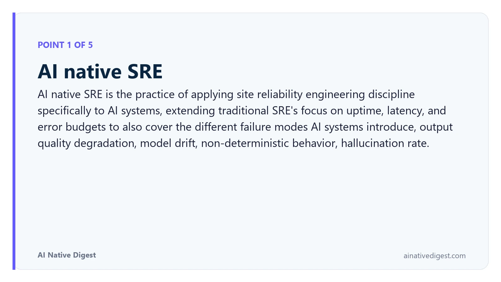 Point 1 of 5: AI native SRE. AI native SRE is the practice of applying site reliability engineering discipline specifically to AI systems, extending traditional SRE's focus on uptime, latency, and error budgets to also cover the different failure modes AI systems introduce, output quality degradation, model drift, non-deterministic behavior, hallucination rate. ainativedigest.com