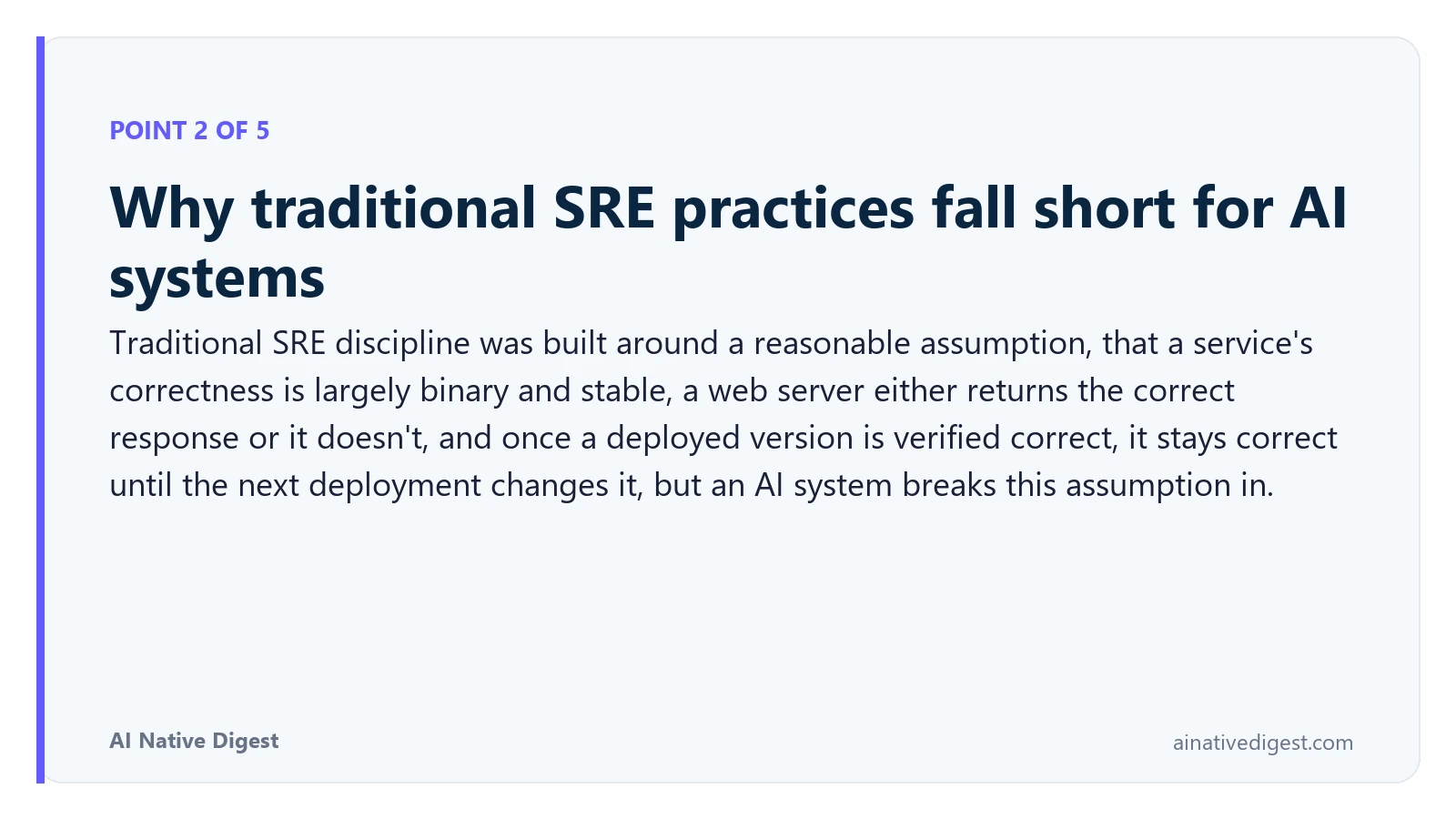 Point 2 of 5: Why traditional SRE practices fall short for AI systems. Traditional SRE discipline was built around a reasonable assumption, that a service's correctness is largely binary and stable, a web server either returns the correct response or it doesn't, and once a deployed version is verified correct, it stays correct until the next deployment changes it, but an AI system breaks this assumption in. ainativedigest.com