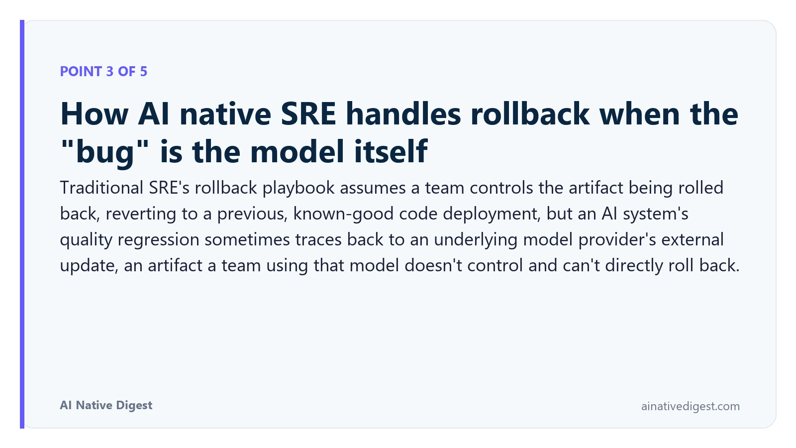 Point 3 of 5: How AI native SRE handles rollback when the "bug" is the model itself. Traditional SRE's rollback playbook assumes a team controls the artifact being rolled back, reverting to a previous, known-good code deployment, but an AI system's quality regression sometimes traces back to an underlying model provider's external update, an artifact a team using that model doesn't control and can't directly roll back. ainativedigest.com