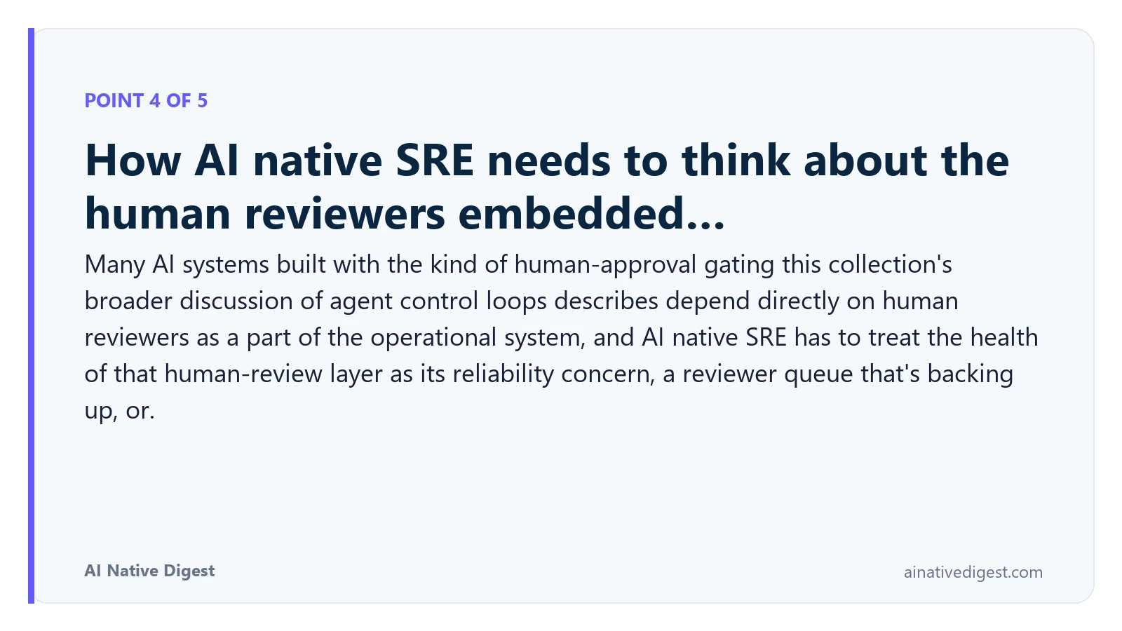 Point 4 of 5: How AI native SRE needs to think about the human reviewers embedded…. Many AI systems built with the kind of human-approval gating this collection's broader discussion of agent control loops describes depend directly on human reviewers as a part of the operational system, and AI native SRE has to treat the health of that human-review layer as its reliability concern, a reviewer queue that's backing up, or. ainativedigest.com