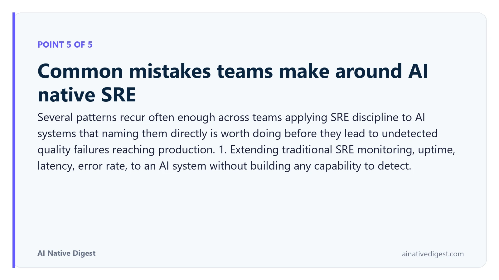 Point 5 of 5: Common mistakes teams make around AI native SRE. Several patterns recur often enough across teams applying SRE discipline to AI systems that naming them directly is worth doing before they lead to undetected quality failures reaching production. 1. Extending traditional SRE monitoring, uptime, latency, error rate, to an AI system without building any capability to detect. ainativedigest.com