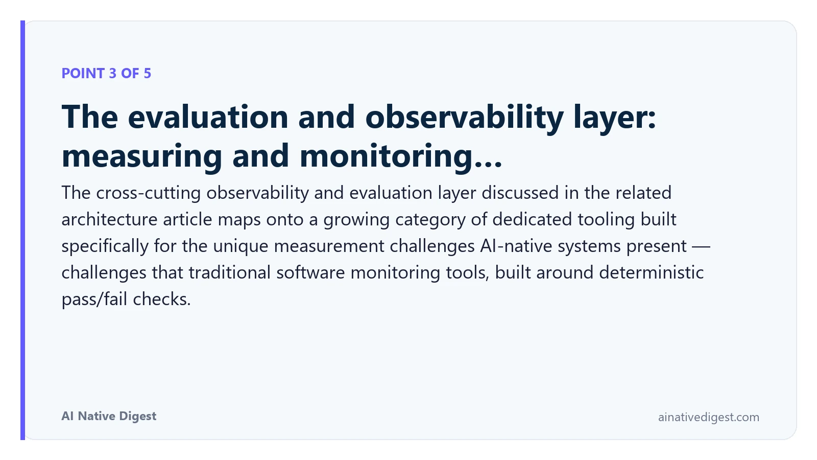 Point 3 of 5: The evaluation and observability layer: measuring and monitoring…. The cross-cutting observability and evaluation layer discussed in the related architecture article maps onto a growing category of dedicated tooling built specifically for the unique measurement challenges AI-native systems present — challenges that traditional software monitoring tools, built around deterministic pass/fail checks. ainativedigest.com