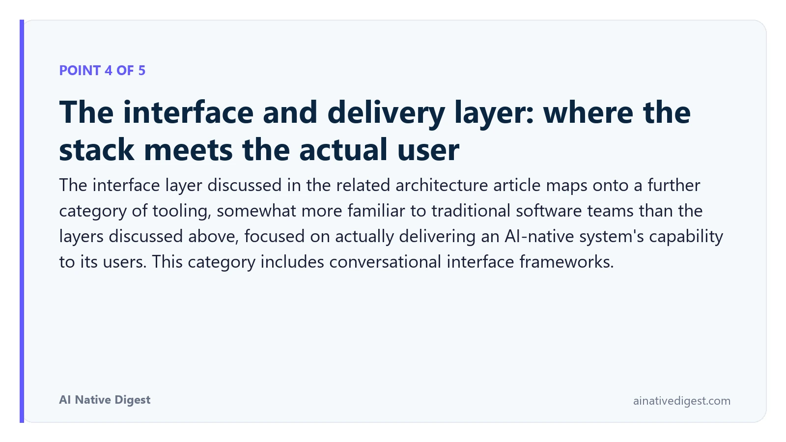 Point 4 of 5: The interface and delivery layer: where the stack meets the actual user. The interface layer discussed in the related architecture article maps onto a further category of tooling, somewhat more familiar to traditional software teams than the layers discussed above, focused on actually delivering an AI-native system's capability to its users. This category includes conversational interface frameworks. ainativedigest.com