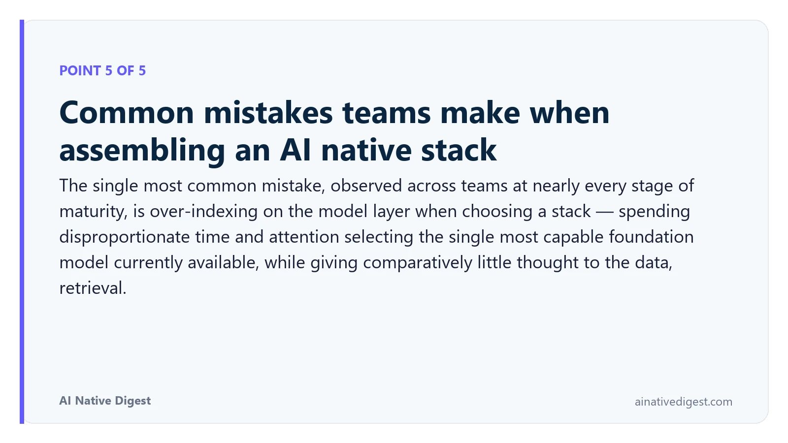 Point 5 of 5: Common mistakes teams make when assembling an AI native stack. The single most common mistake, observed across teams at nearly every stage of maturity, is over-indexing on the model layer when choosing a stack — spending disproportionate time and attention selecting the single most capable foundation model currently available, while giving comparatively little thought to the data, retrieval. ainativedigest.com