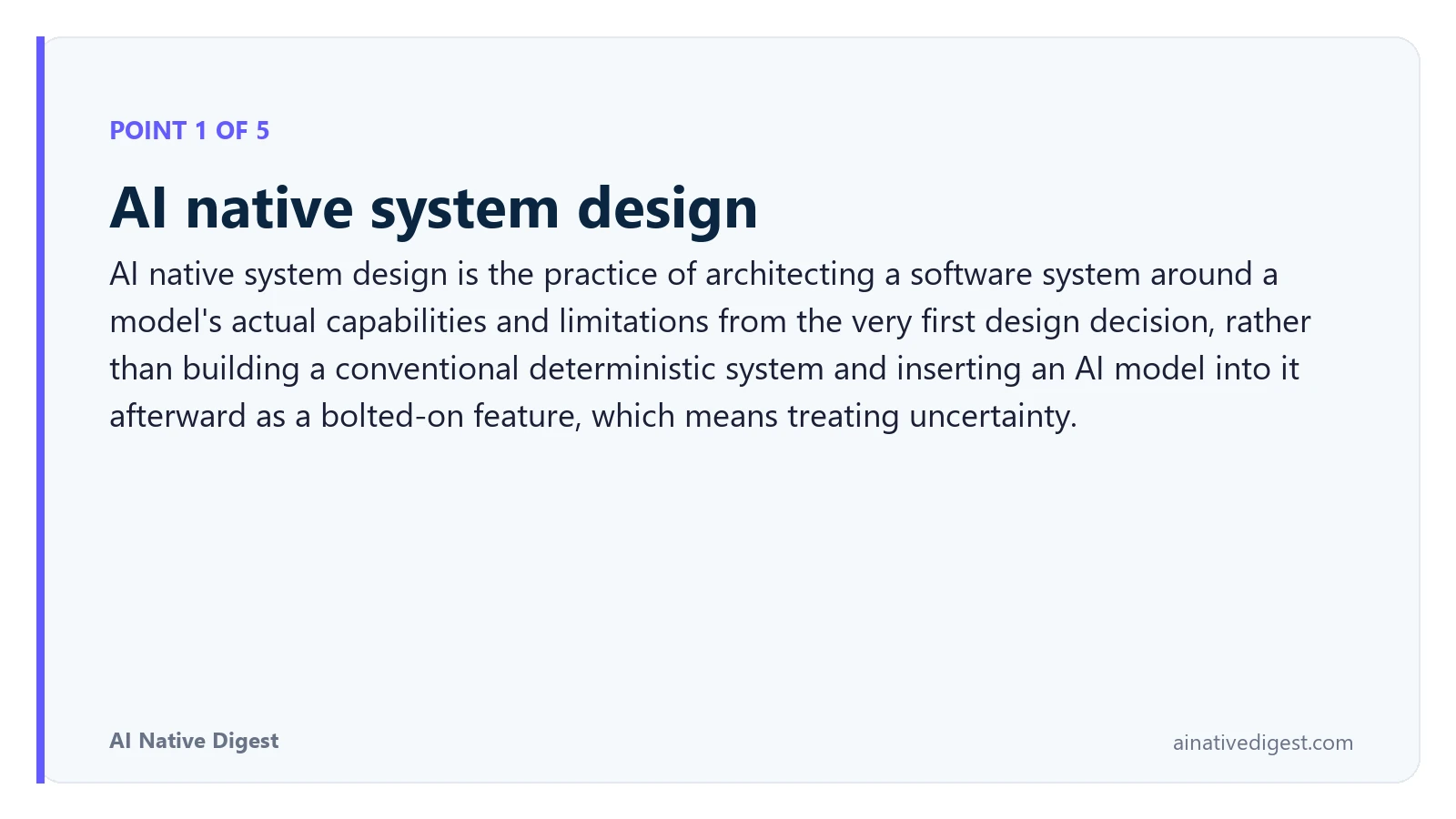 Point 1 of 5: AI native system design. AI native system design is the practice of architecting a software system around a model's actual capabilities and limitations from the very first design decision, rather than building a conventional deterministic system and inserting an AI model into it afterward as a bolted-on feature, which means treating uncertainty. ainativedigest.com
