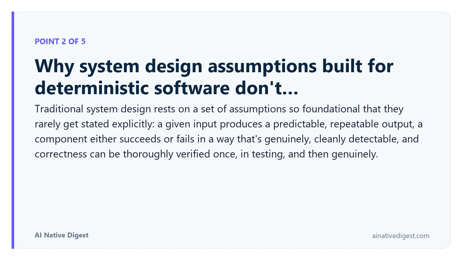 Point 2 of 5: Why system design assumptions built for deterministic software don't…. Traditional system design rests on a set of assumptions so foundational that they rarely get stated explicitly: a given input produces a predictable, repeatable output, a component either succeeds or fails in a way that's genuinely, cleanly detectable, and correctness can be thoroughly verified once, in testing, and then genuinely. ainativedigest.com