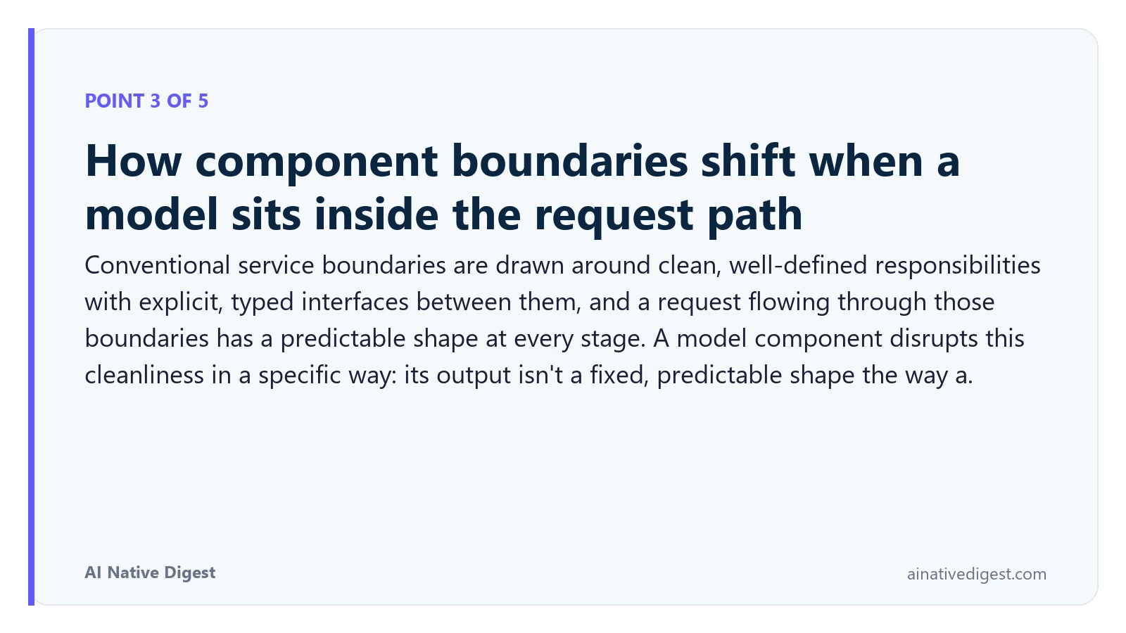 Point 3 of 5: How component boundaries shift when a model sits inside the request path. Conventional service boundaries are drawn around clean, well-defined responsibilities with explicit, typed interfaces between them, and a request flowing through those boundaries has a predictable shape at every stage. A model component disrupts this cleanliness in a specific way: its output isn't a fixed, predictable shape the way a. ainativedigest.com