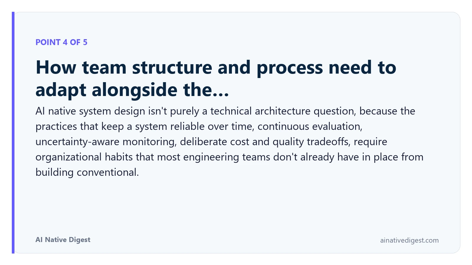 Point 4 of 5: How team structure and process need to adapt alongside the…. AI native system design isn't purely a technical architecture question, because the practices that keep a system reliable over time, continuous evaluation, uncertainty-aware monitoring, deliberate cost and quality tradeoffs, require organizational habits that most engineering teams don't already have in place from building conventional. ainativedigest.com