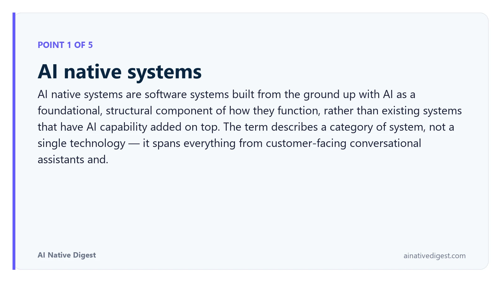 Point 1 of 5: AI native systems. AI native systems are software systems built from the ground up with AI as a foundational, structural component of how they function, rather than existing systems that have AI capability added on top. The term describes a category of system, not a single technology — it spans everything from customer-facing conversational assistants and. ainativedigest.com