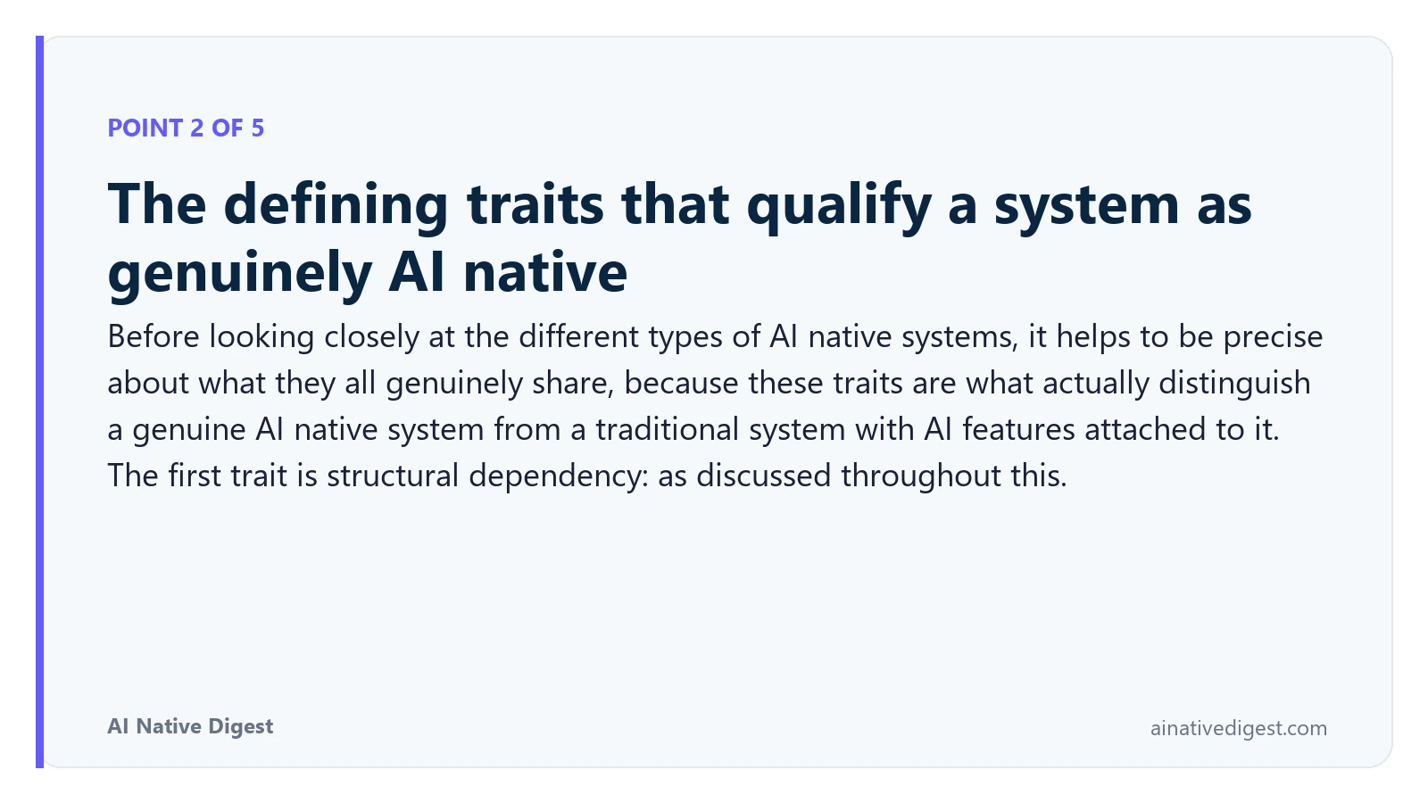 Point 2 of 5: The defining traits that qualify a system as genuinely AI native. Before looking closely at the different types of AI native systems, it helps to be precise about what they all genuinely share, because these traits are what actually distinguish a genuine AI native system from a traditional system with AI features attached to it. The first trait is structural dependency: as discussed throughout this. ainativedigest.com