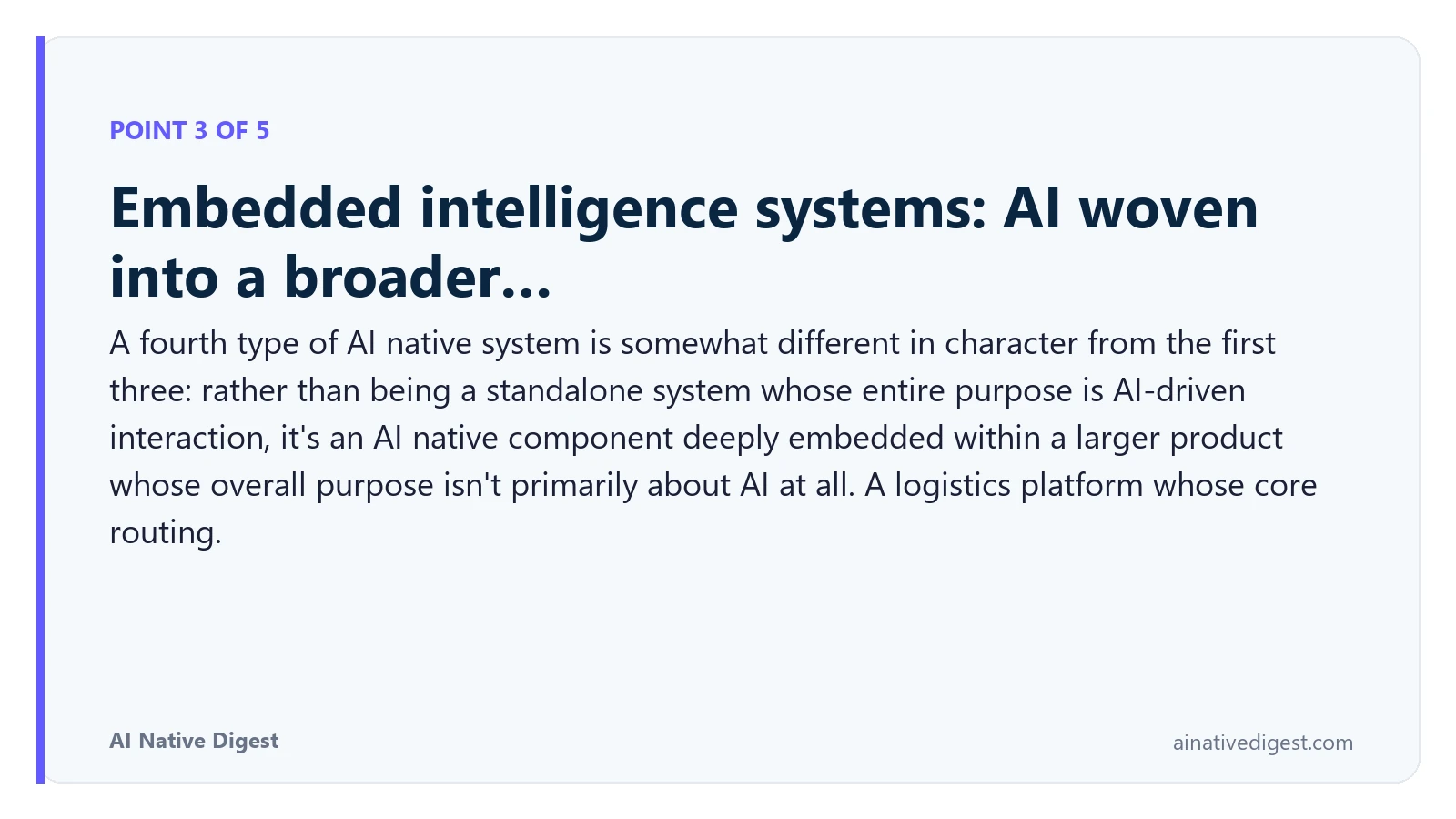 Point 3 of 5: Embedded intelligence systems: AI woven into a broader…. A fourth type of AI native system is somewhat different in character from the first three: rather than being a standalone system whose entire purpose is AI-driven interaction, it's an AI native component deeply embedded within a larger product whose overall purpose isn't primarily about AI at all. A logistics platform whose core routing. ainativedigest.com