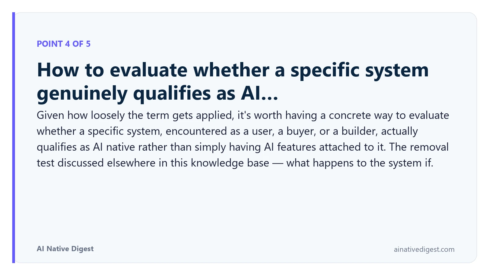 Point 4 of 5: How to evaluate whether a specific system genuinely qualifies as AI…. Given how loosely the term gets applied, it's worth having a concrete way to evaluate whether a specific system, encountered as a user, a buyer, or a builder, actually qualifies as AI native rather than simply having AI features attached to it. The removal test discussed elsewhere in this knowledge base — what happens to the system if. ainativedigest.com